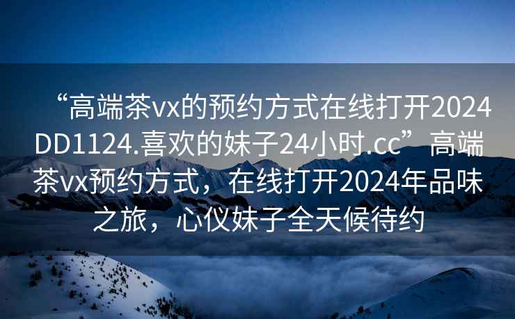 “高端茶vx的預(yù)約方式在線打開2024DD1124.喜歡的妹子24小時(shí).cc”高端茶vx預(yù)約方式，在線打開2024年品味之旅，心儀妹子全天候待約