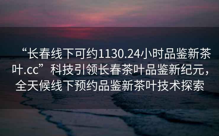 “長春線下可約1130.24小時品鑒新茶葉.cc”科技引領(lǐng)長春茶葉品鑒新紀元，全天候線下預(yù)約品鑒新茶葉技術(shù)探索