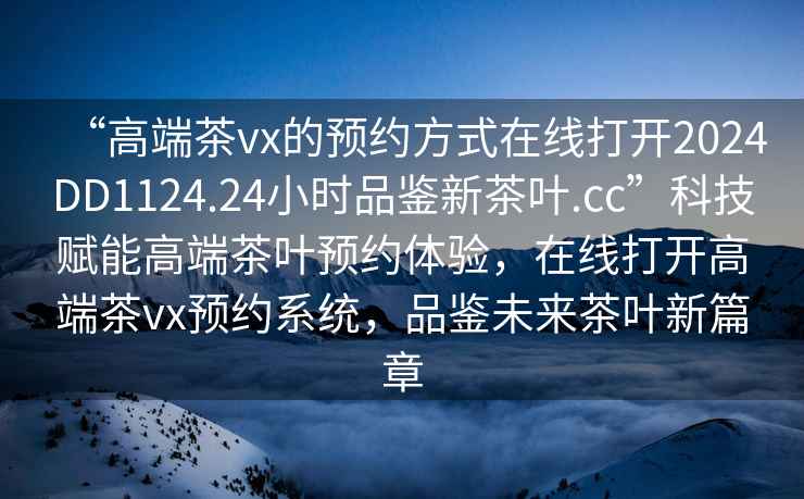 “高端茶vx的預(yù)約方式在線打開2024DD1124.24小時品鑒新茶葉.cc”科技賦能高端茶葉預(yù)約體驗，在線打開高端茶vx預(yù)約系統(tǒng)，品鑒未來茶葉新篇章