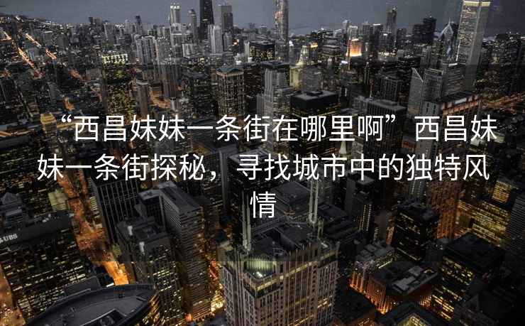 “西昌妹妹一條街在哪里啊”西昌妹妹一條街探秘，尋找城市中的獨特風(fēng)情