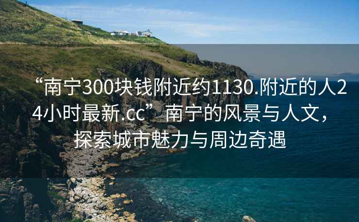 “南寧300塊錢附近約1130.附近的人24小時(shí)最新.cc”南寧的風(fēng)景與人文，探索城市魅力與周邊奇遇
