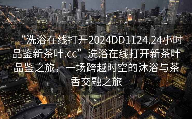 “洗浴在線打開2024DD1124.24小時品鑒新茶葉.cc”洗浴在線打開新茶葉品鑒之旅，一場跨越時空的沐浴與茶香交融之旅