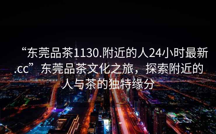 “東莞品茶1130.附近的人24小時(shí)最新.cc”東莞品茶文化之旅，探索附近的人與茶的獨(dú)特緣分