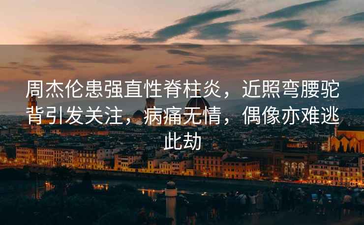 周杰倫患強直性脊柱炎，近照彎腰駝背引發(fā)關注，病痛無情，偶像亦難逃此劫