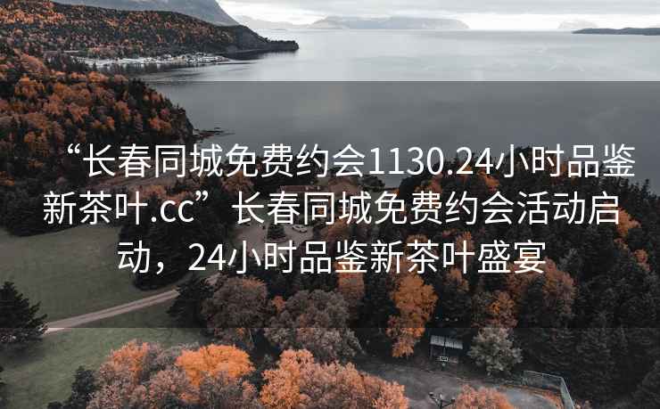 “長春同城免費(fèi)約會(huì)1130.24小時(shí)品鑒新茶葉.cc”長春同城免費(fèi)約會(huì)活動(dòng)啟動(dòng)，24小時(shí)品鑒新茶葉盛宴