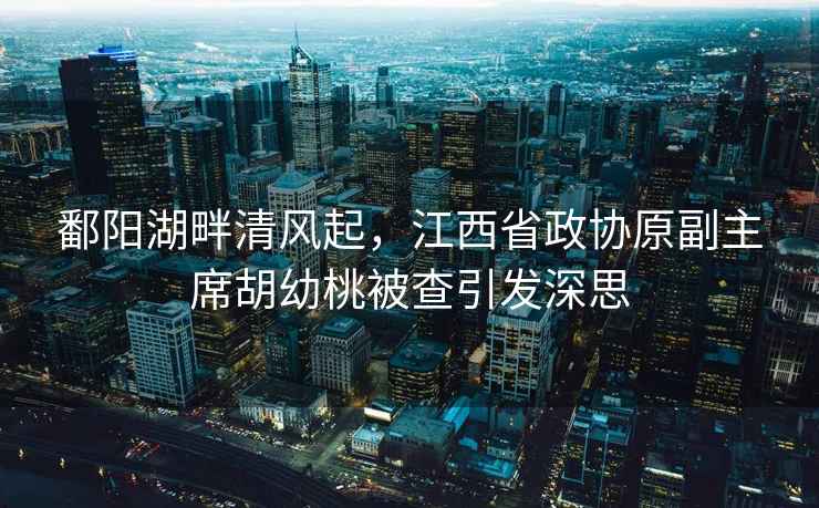 鄱陽湖畔清風起，江西省政協(xié)原副主席胡幼桃被查引發(fā)深思