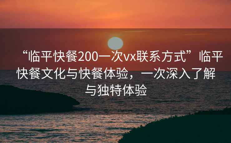 “臨平快餐200一次vx聯(lián)系方式”臨平快餐文化與快餐體驗(yàn)，一次深入了解與獨(dú)特體驗(yàn)