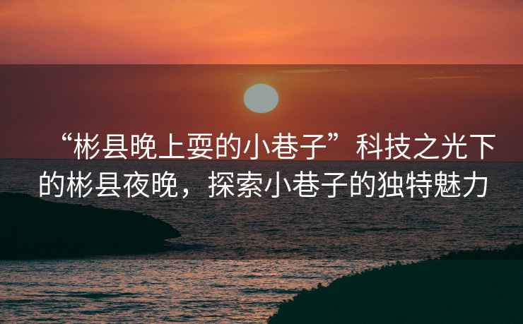 “彬縣晚上耍的小巷子”科技之光下的彬縣夜晚，探索小巷子的獨特魅力
