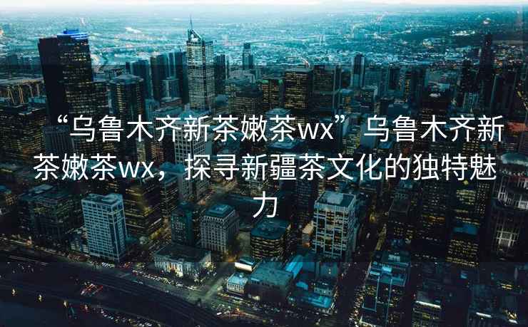 “烏魯木齊新茶嫩茶wx”烏魯木齊新茶嫩茶wx，探尋新疆茶文化的獨(dú)特魅力