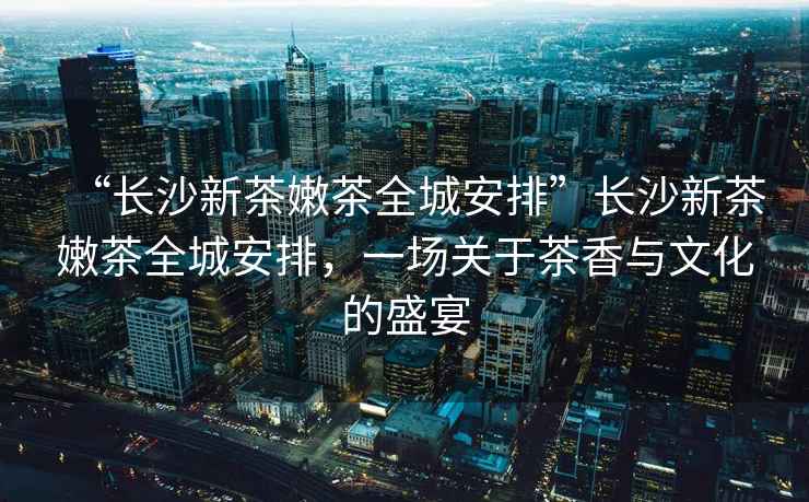 “長(zhǎng)沙新茶嫩茶全城安排”長(zhǎng)沙新茶嫩茶全城安排，一場(chǎng)關(guān)于茶香與文化的盛宴