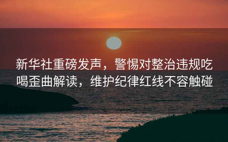 新華社重磅發(fā)聲，警惕對整治違規(guī)吃喝歪曲解讀，維護(hù)紀(jì)律紅線不容觸碰
