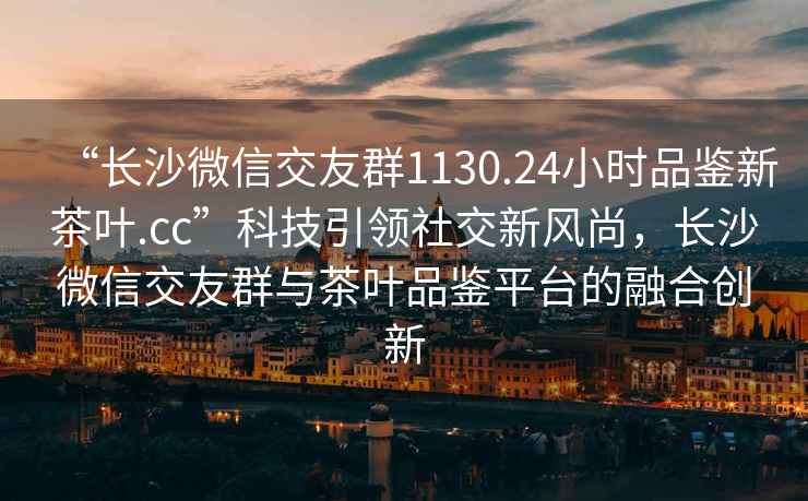 “長沙微信交友群1130.24小時品鑒新茶葉.cc”科技引領(lǐng)社交新風(fēng)尚，長沙微信交友群與茶葉品鑒平臺的融合創(chuàng)新