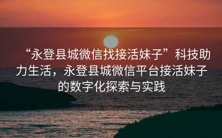 “永登縣城微信找接活妹子”科技助力生活，永登縣城微信平臺(tái)接活妹子的數(shù)字化探索與實(shí)踐
