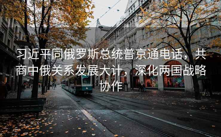 習(xí)近平同俄羅斯總統(tǒng)普京通電話，共商中俄關(guān)系發(fā)展大計，深化兩國戰(zhàn)略協(xié)作