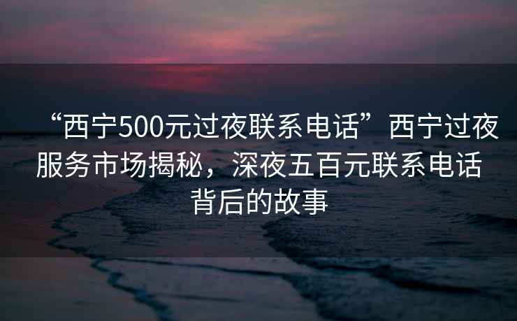 “西寧500元過夜聯(lián)系電話”西寧過夜服務(wù)市場揭秘，深夜五百元聯(lián)系電話背后的故事