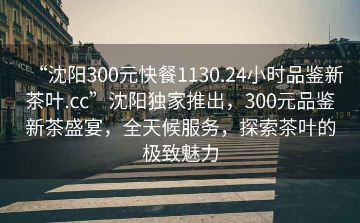 “沈陽300元快餐1130.24小時品鑒新茶葉.cc”沈陽獨家推出，300元品鑒新茶盛宴，全天候服務，探索茶葉的極致魅力