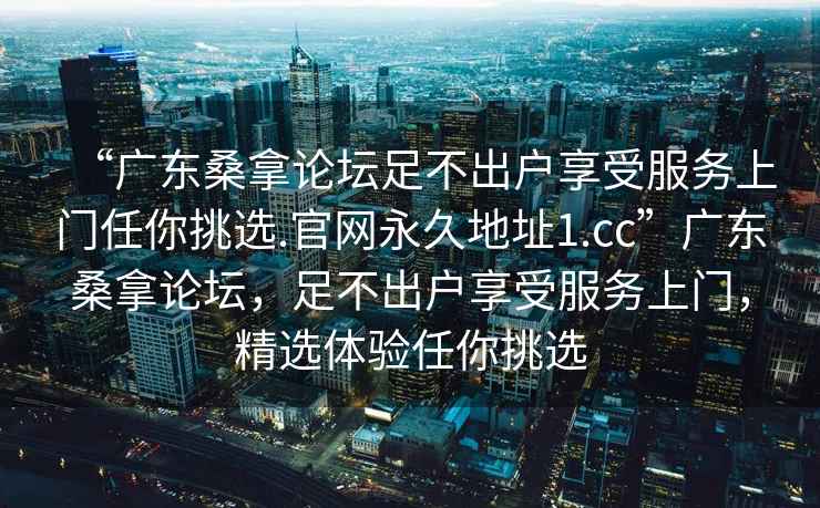 “廣東桑拿論壇足不出戶享受服務上門任你挑選.官網(wǎng)永久地址1.cc”廣東桑拿論壇，足不出戶享受服務上門，精選體驗任你挑選
