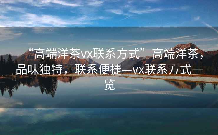 “高端洋茶vx聯(lián)系方式”高端洋茶，品味獨(dú)特，聯(lián)系便捷—vx聯(lián)系方式一覽