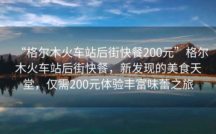 “格爾木火車站后街快餐200元”格爾木火車站后街快餐，新發(fā)現(xiàn)的美食天堂，僅需200元體驗(yàn)豐富味蕾之旅