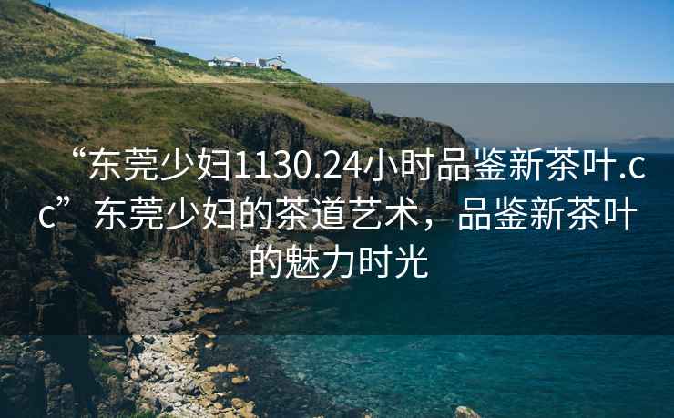 “東莞少婦1130.24小時品鑒新茶葉.cc”東莞少婦的茶道藝術(shù)，品鑒新茶葉的魅力時光