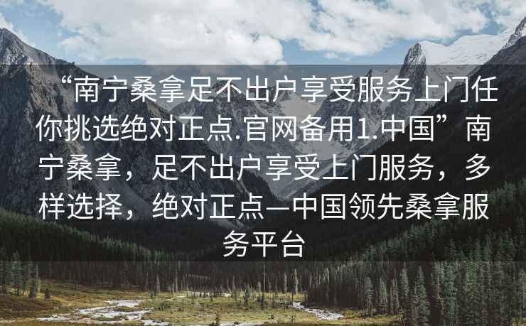 “南寧桑拿足不出戶享受服務(wù)上門任你挑選絕對正點.官網(wǎng)備用1.中國”南寧桑拿，足不出戶享受上門服務(wù)，多樣選擇，絕對正點—中國領(lǐng)先桑拿服務(wù)平臺