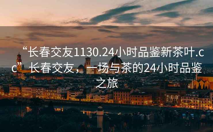 “長(zhǎng)春交友1130.24小時(shí)品鑒新茶葉.cc”長(zhǎng)春交友，一場(chǎng)與茶的24小時(shí)品鑒之旅