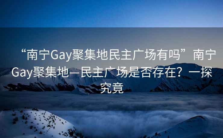 “南寧Gay聚集地民主廣場有嗎”南寧Gay聚集地—民主廣場是否存在？一探究竟