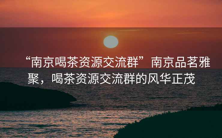 “南京喝茶資源交流群”南京品茗雅聚，喝茶資源交流群的風(fēng)華正茂