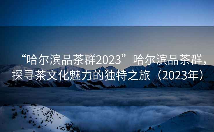 “哈爾濱品茶群2023”哈爾濱品茶群，探尋茶文化魅力的獨(dú)特之旅（2023年）