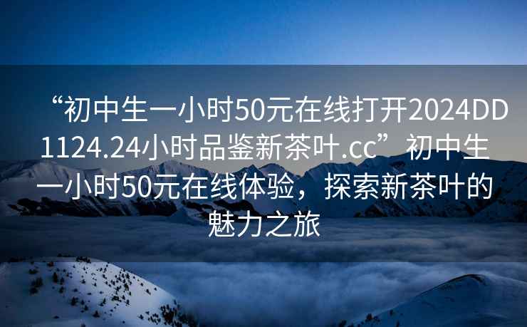 “初中生一小時50元在線打開2024DD1124.24小時品鑒新茶葉.cc”初中生一小時50元在線體驗，探索新茶葉的魅力之旅