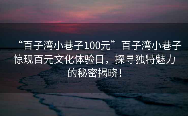 “百子灣小巷子100元”百子灣小巷子驚現(xiàn)百元文化體驗(yàn)日，探尋獨(dú)特魅力的秘密揭曉！