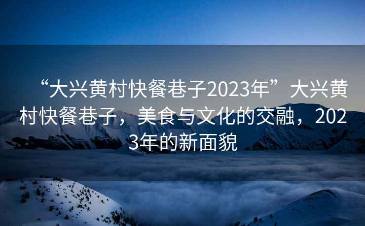 “大興黃村快餐巷子2023年”大興黃村快餐巷子，美食與文化的交融，2023年的新面貌