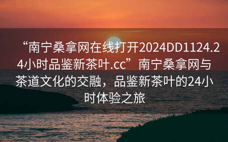 “南寧桑拿網(wǎng)在線打開2024DD1124.24小時品鑒新茶葉.cc”南寧桑拿網(wǎng)與茶道文化的交融，品鑒新茶葉的24小時體驗(yàn)之旅