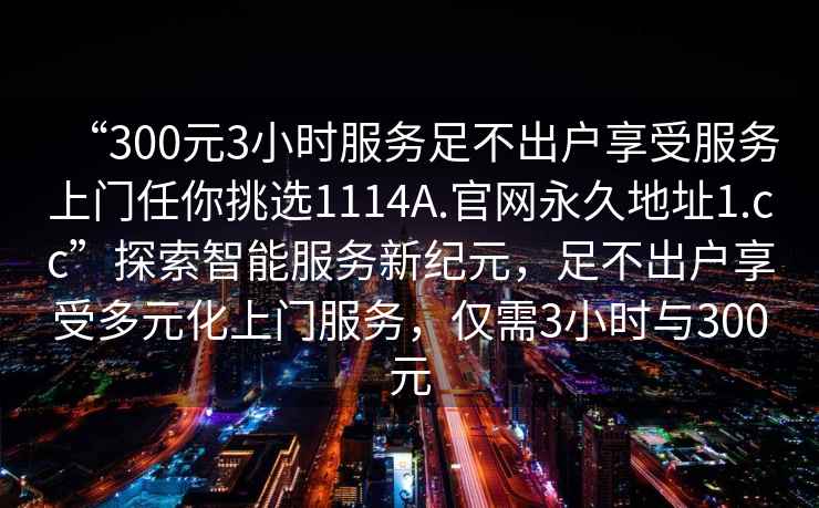 “300元3小時服務(wù)足不出戶享受服務(wù)上門任你挑選1114A.官網(wǎng)永久地址1.cc”探索智能服務(wù)新紀(jì)元，足不出戶享受多元化上門服務(wù)，僅需3小時與300元