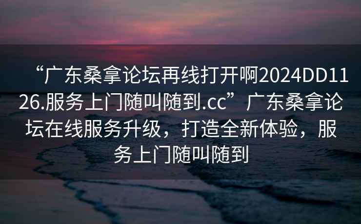 “廣東桑拿論壇再線打開(kāi)啊2024DD1126.服務(wù)上門隨叫隨到.cc”廣東桑拿論壇在線服務(wù)升級(jí)，打造全新體驗(yàn)，服務(wù)上門隨叫隨到