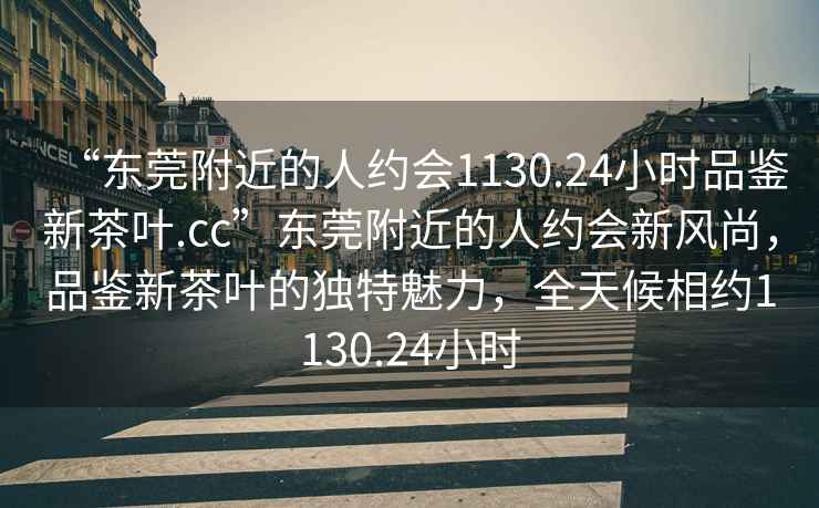 “東莞附近的人約會(huì)1130.24小時(shí)品鑒新茶葉.cc”東莞附近的人約會(huì)新風(fēng)尚，品鑒新茶葉的獨(dú)特魅力，全天候相約1130.24小時(shí)