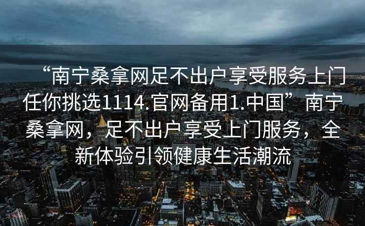 “南寧桑拿網(wǎng)足不出戶享受服務(wù)上門任你挑選1114.官網(wǎng)備用1.中國(guó)”南寧桑拿網(wǎng)，足不出戶享受上門服務(wù)，全新體驗(yàn)引領(lǐng)健康生活潮流