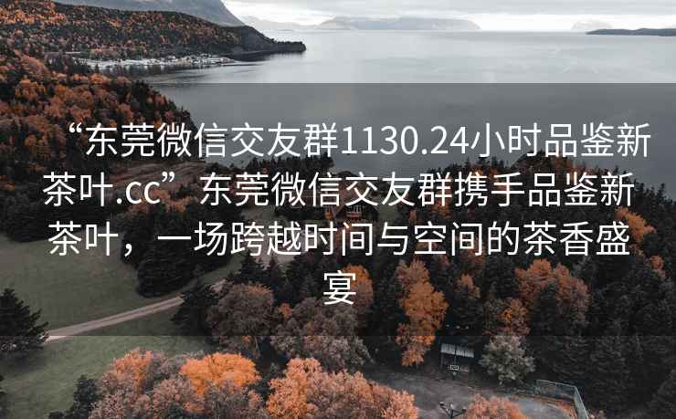 “東莞微信交友群1130.24小時(shí)品鑒新茶葉.cc”東莞微信交友群攜手品鑒新茶葉，一場(chǎng)跨越時(shí)間與空間的茶香盛宴