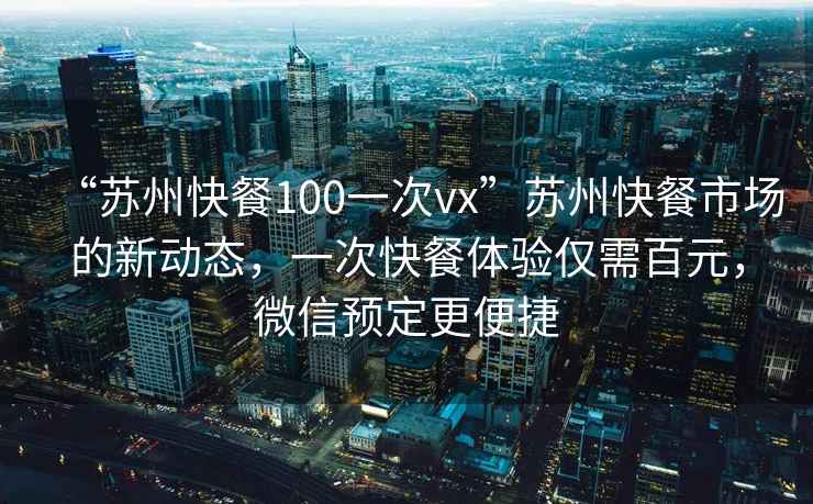 “蘇州快餐100一次vx”蘇州快餐市場(chǎng)的新動(dòng)態(tài)，一次快餐體驗(yàn)僅需百元，微信預(yù)定更便捷