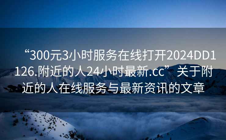 “300元3小時服務在線打開2024DD1126.附近的人24小時最新.cc”關(guān)于附近的人在線服務與最新資訊的文章