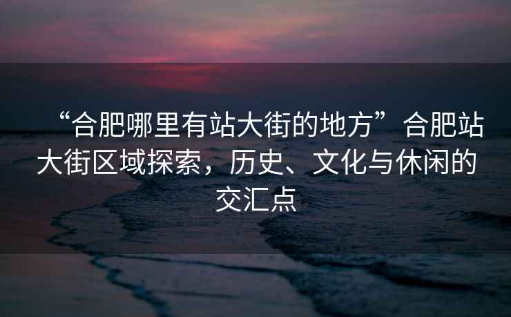 “合肥哪里有站大街的地方”合肥站大街區(qū)域探索，歷史、文化與休閑的交匯點