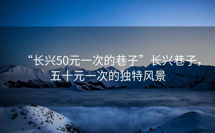 “長(zhǎng)興50元一次的巷子”長(zhǎng)興巷子，五十元一次的獨(dú)特風(fēng)景