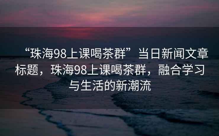 “珠海98上課喝茶群”當(dāng)日新聞文章標(biāo)題，珠海98上課喝茶群，融合學(xué)習(xí)與生活的新潮流