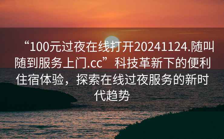 “100元過(guò)夜在線打開(kāi)20241124.隨叫隨到服務(wù)上門.cc”科技革新下的便利住宿體驗(yàn)，探索在線過(guò)夜服務(wù)的新時(shí)代趨勢(shì)