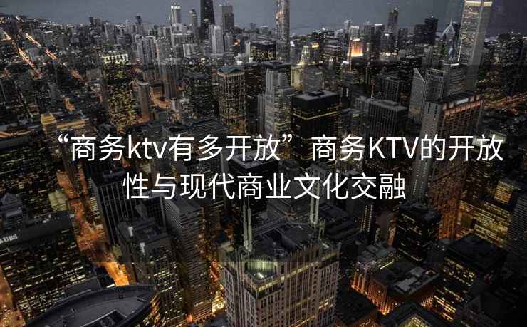 “商務ktv有多開放”商務KTV的開放性與現(xiàn)代商業(yè)文化交融