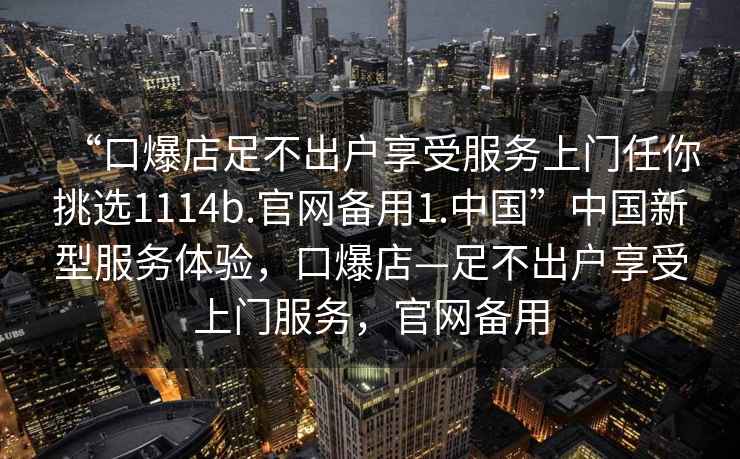 “口爆店足不出戶享受服務(wù)上門任你挑選1114b.官網(wǎng)備用1.中國”中國新型服務(wù)體驗，口爆店—足不出戶享受上門服務(wù)，官網(wǎng)備用