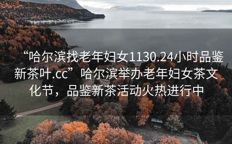 “哈爾濱找老年婦女1130.24小時品鑒新茶葉.cc”哈爾濱舉辦老年婦女茶文化節(jié)，品鑒新茶活動火熱進行中