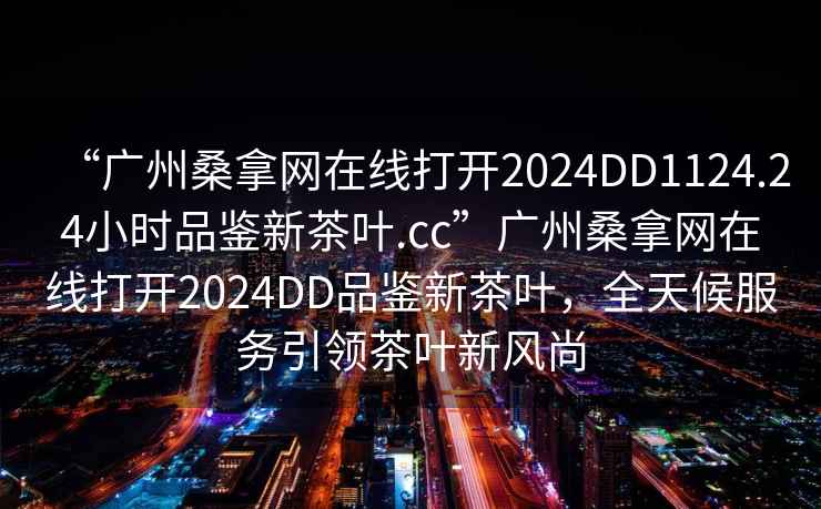 “廣州桑拿網(wǎng)在線打開2024DD1124.24小時品鑒新茶葉.cc”廣州桑拿網(wǎng)在線打開2024DD品鑒新茶葉，全天候服務引領茶葉新風尚