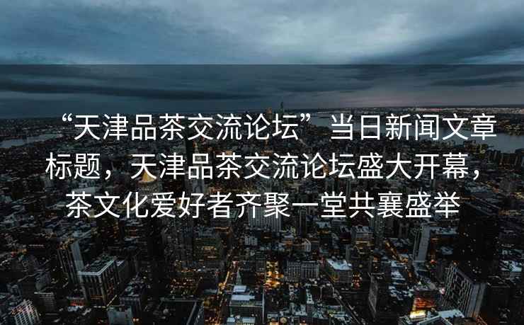 “天津品茶交流論壇”當(dāng)日新聞文章標(biāo)題，天津品茶交流論壇盛大開(kāi)幕，茶文化愛(ài)好者齊聚一堂共襄盛舉