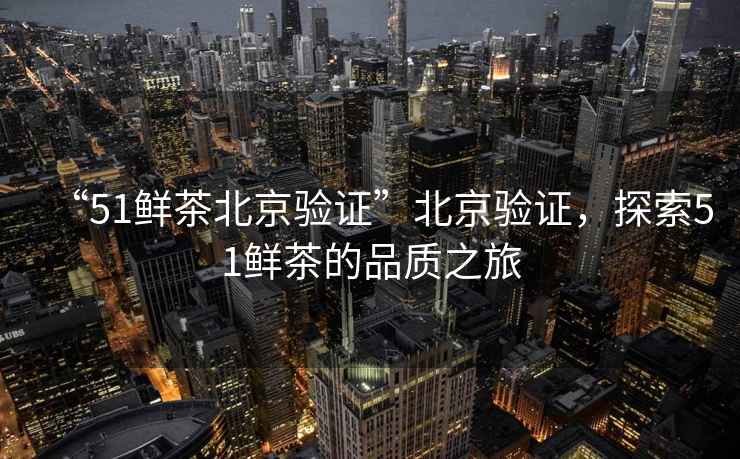 “51鮮茶北京驗(yàn)證”北京驗(yàn)證，探索51鮮茶的品質(zhì)之旅